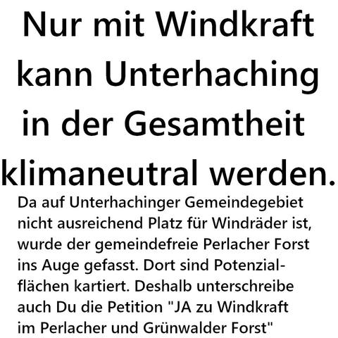 Nur mit Windkraft
kann Unterhaching
in der Gesamtheit 
klimaneutral werden.
Da auf Unterhachinger Gemeindegebiet 
nicht ausreichend Platz für Windräder ist,
wurde der gemeindefreie Perlacher Forst
ins Auge gefasst. Dort sind Potenzial-
flächen kartiert. Deshalb unterschreibe
auch Du die Petition "JA zu Windkraft 
im Perlacher und Grünwalder Forst"