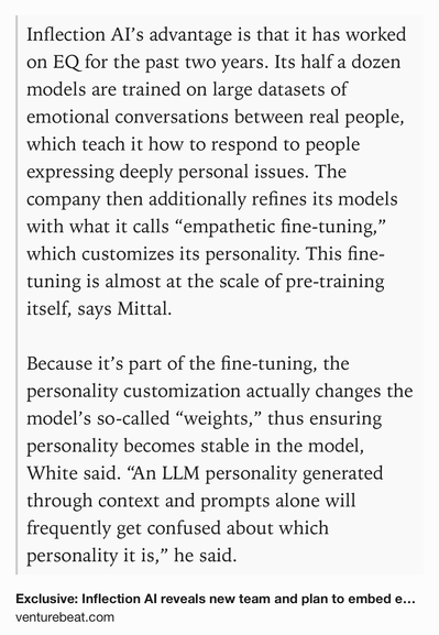 Text Shot: Inflection AI’s advantage is that it has worked on EQ for the past two years. Its half a dozen models are trained on large datasets of emotional conversations between real people, which teach it how to respond to people expressing deeply personal issues. The company then additionally refines its models with what it calls “empathetic fine-tuning,” which customizes its personality. This fine-tuning is almost at the scale of pre-training itself, says Mittal. 

Because it’s part of the fine-tuning, the personality customization actually changes the model’s so-called “weights,” thus ensuring personality becomes stable in the model, White said. “An LLM personality generated through context and prompts alone will frequently get confused about which personality it is,” he said.