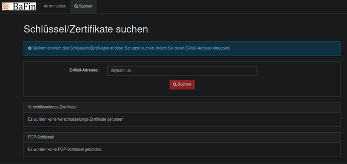 Schlüssel- & Zertifikatssuchseite der BaFin, welche auf if@bafin.de keine Ergebnisse liefert...

Schlüssel/Zertifikate suchen
Information: Sie können nach den Schlüsseln/Zertifikaten anderer Benutzer suchen, indem Sie deren E-Mail-Adresse eingeben.
E-Mail-Adresse:

Verschlüsselungs-Zertifikate
Es wurden keine Verschlüsselungs-Zertifikate gefunden.
PGP-Schlüssel
Es wurden keine PGP-Schlüssel gefunden.