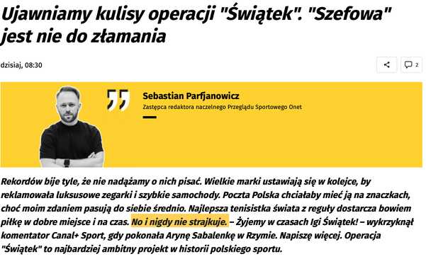 Nagłówek artykułu: "Ujawniamy kulisy operacji 'Świątek'. 'Szefowa' jest nie do złamania". Pod nagłówkiem znajduje się zdjęcie Sebastiana Parfjanowicza, zastępcy redaktora naczelnego Przeglądu Sportowego Onet, na żółtym tle z cytatem. Tekst artykułu zaczyna się od słów: "Rekordów bije tyle, że nie nadążamy o nich pisać. Wielkie marki ustawiają się w kolejce, by reklamowała luksusowe zegarki i szybkie samochody. Poczta Polska chciałaby mieć ją na znaczkach, choć moim zdaniem pasują do siebie średnio. Najlepsza tenisistka świata z reguły dostarcza bowiem piłkę w dobre miejsce i na czas. No i nigdy nie strajkuje. - Żyjemy w czasach Igi Świątek! - wykrzyknął komentator Canal+ Sport, gdy pokonała Arynę Sabalenkę w Rzymie. Napiszę więcej. Operacja 'Świątek' to najbardziej ambitny projekt w historii polskiego sportu."