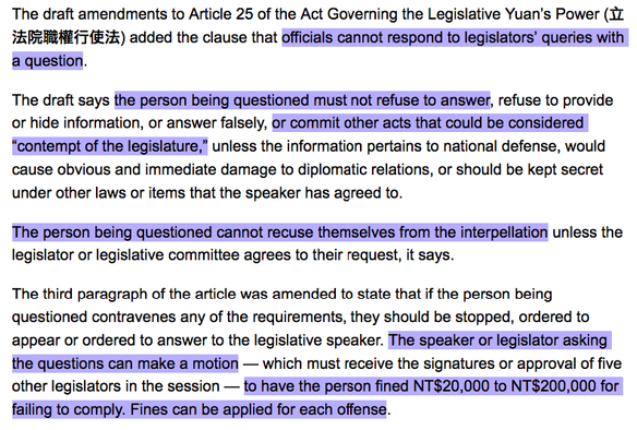 The draft amendments to Article 25 of the Act Governing the Legislative Yuan’s Power (立法院職權行使法) added the clause that officials cannot respond to legislators’ queries with a question.

The draft says the person being questioned must not refuse to answer, refuse to provide or hide information, or answer falsely, or commit other acts that could be considered “contempt of the legislature,” unless the information pertains to national defense, would cause obvious and immediate damage to diplomatic relations, or should be kept secret under other laws or items that the speaker has agreed to.

The person being questioned cannot recuse themselves from the interpellation unless the legislator or legislative committee agrees to their request, it says.

The third paragraph of the article was amended to state that if the person being questioned contravenes any of the requirements, they should be stopped, ordered to appear or ordered to answer to the legislative speaker. The speaker or legislator asking the questions can make a motion — which must receive the signatures or approval of five other legislators in the session — to have the person fined NT$20,000 to NT$200,000 for failing to comply. Fines can be applied for each offense.