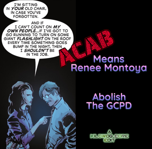 Commissioner of Gotham Police Renee Montoya pokes her finger into retired Comissioner Jim Gordon's chest. She says, "I'm sitting in your old chair, in case you've forgotten. And if I can't count on my own people... if I've got to go running to turn on some giant flashlight on the roof every time something goes bump in the night, then I shouldn't be in the job." A caption reads "ACAB means Renee Montoya. Abolish the GCPD." A second caption marks this as A Kilowog-core Edit.