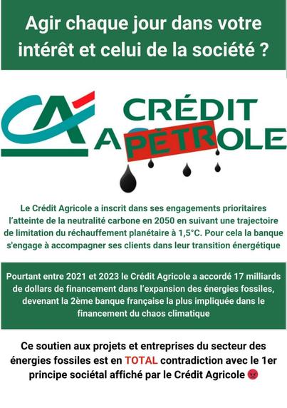 Tract blacn et vert de revendication : recto : le logo détourné fait apparaître "Crédit à pétrole" au lieu du nom de la banque. 

Agir chaque jour dans votre intérét et celui de la société ? 
Le Crédit Agricole a inscrit dans ses engagements prioritaires I'atteinte de la neutralité carbone en 2050 en suivant une trajectoire de limitation du réchauffement planétaire a 1,5°C. Pour cela la banque s'engage à accompagner ses clients dans leur transition énergétique.
Pourtant entre 2021 et 2023 le Crédit Agricole a accordé 17 milliards de dollars de financement dans I'expansion des énergies fossiles, devenant la 2eme banque française la plus impliquée dans le financement du chaos climatique. Ce soutien aux projets et entreprises du secteur des énergies fossiles est en contradiction avec le 1er principe sociétal affiché par le Crédit Agricole