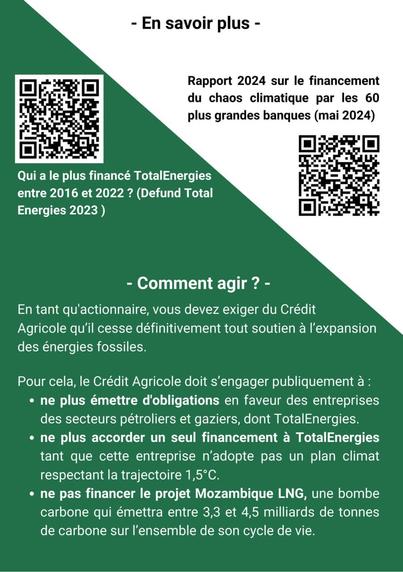 Recto du flyer : 
En savoir plus avec 2 QR code (liens dans le pouet) 
Rapport 2024 sur le financement du chaos climatique par les 60 plus grandes banques (mai 2024) 
Qui a le plus financé TotalEnergies entre 2016 et 2022 ? (Defund Total Energies 2023) 

Comment agir ? 
En tant qu'actionnaire, vous devez exiger du Crédit Agricole qu'il cesse définitivement tout soutien a I'expansion des énergies fossiles. Pour cela, le Crédit Agricole doit s’engager publiquement à :  - ne plus émettre d'obligations en faveur des entreprises des secteurs pétroliers et gaziers, dont TotalEnergies.

- ne plus accorder un seul financement a TotalEnergies tant que cette entreprise n'adopte pas un plan climat respectant la trajectoire 1,5°C.

- ne pas financer le projet Mozambique LNG, une bombe carbone qui émettra entre 3,3 et 4,5 milliards de tonnes de carbone sur I'ensemble de son cycle de vie.