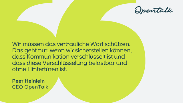 Zitat von Peer Heinlein, CEO OpenTalk: "Wir müssen das vertrauliche Wort schützen. Das geht nur, wenn wir sicherstellen können, dass Kommunikation verschlüsselt ist und dass diese Verschlüsselung belastbar und ohne Hintertüren ist."