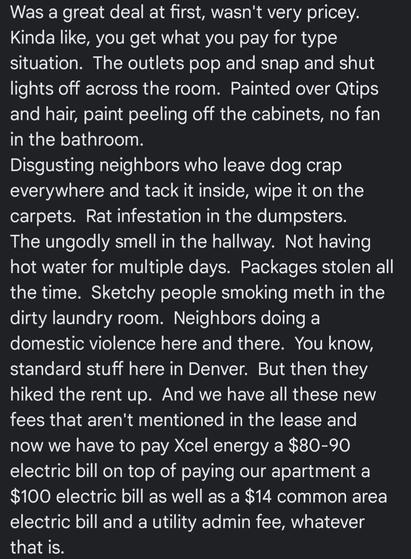 Screenshot of an apartment review:

Was a great deal at first, wasn't very pricey
Kinda like, you get what you pay for type
situation. The outlets pop and snap and shut
ights off across the room. Painted over Qtips
and hair, paint peeling of the cabinets, no fan
in the bathroom,
Disgusting neighbors who leave dog crap
everywhere and tack it inside, wipe it on the
carpets. Rat infestation in the dumpsters.
The ungodly smell in the hallway, Not having
hot water for mulitiple days. Packages stolen all
the time. Sketchy people smoking meth in the
dirty laundry room. Neighbors doing
domestic violence here and there. You know,
standard stuff here in Denver. But then they
hiked the rent up. And we have all these new
fees that aren't mentioned in the lease and
now we have to pay Xcel energy a $80-90
electric bill on top of paying our apartment a
$100 electric bill as well as a $14 common aree
electric bill and a utility admin fee, whatever
that is.