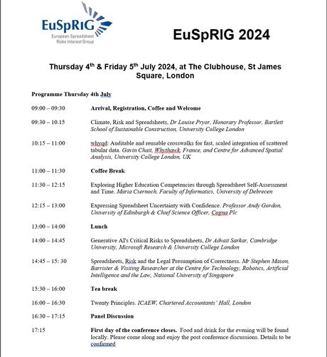 EuSpRIG 2024 Risks Interest Group Thursday 4t & Friday 5% July 2024, at The Clubhouse, St James Square, London

Programme Thursday 4th July

09:00 - 09:30 Arrival, Registration, Coffee and Welcome

09:30 - 10.15 Climate, Risk and Spreadsheets, Dr Louise Pryor, Honorary Professor, Bartlett School of Sustainable Construction, University College London

10:15 - 11:00 whyad: Auditable and reusable crosswalks for fast, scaled integration of scattered tabular data. Gavin Chait, Whythawk, France, and Centre for Advanced Spatial Analysis, University College London, UK

11:00— 11:30 Break

11:30- 12:15 Exploring Higher Education Competencies through Spreadsheet Self-Assessment and Time. Maria Csernoch, Faculty of Informatics, University of Debrecen

12:15 - 13:00 Expressing Spreadsheet Uncertainty with Confidence. Professor Andy Gordon, University of Edinburgh & Chief Science Officer, Cogna Plc

13:00 — 14:00 Lunch

14:00 — 14:45 Generative AT’ Critical Risks to Spreadsheets, Dr Advait Sarkar, Cambridge University, Microsofi Research & University College London

14:45 - 15:30 Spreadsheets, Risk and the Legal Presumption of Correctness. Mr Stephen Mason, Barrister & Visiting Researcher at the Centre for Technology, Robotics, Artificial Intelligence and the Law, National University of Singapore

15:30 - 16:00 Break

16:00 - 16:30 Twenty Principles. ICAEW, Chartered Accountants’ Hall, London

16:30—-17:15 Panel Discussion

17:15 First day of the conference closes.