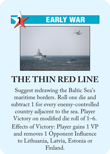 Custom card for Twilight Struggle.

Neutral, 1 Ops
Early War

The Thin Red Line

Suggest redrawing the Baltic Sea's maritime borders. Roll one die and subtract 1 for every enemy-controlled country adjacent to the sea. Player Victory on modified die roll of 1–6.

Effects of Victory: Player gains 1 VP and removes 1 Opponent Influence to [sic] Lithuania, Latvia, Estonia or Finland.