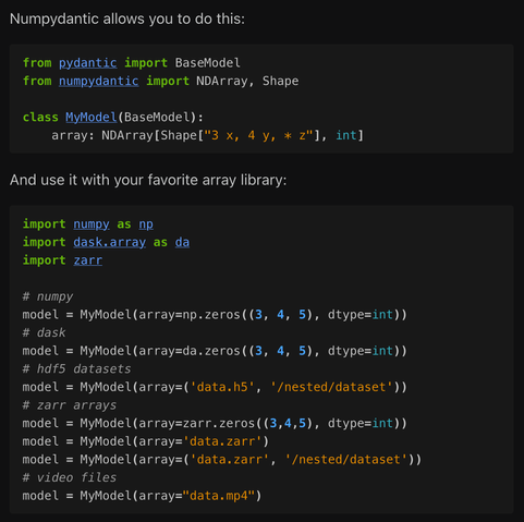 [This and the following images aren't very screen reader friendly with a lot of code in them. I'll describe what's going on in brackets and then put the text below.

In this image: a demonstration of the basic usage of numpydantic, declaring an "array" field on a pydantic model with an NDArray class with a shape and dtype specification. The model can then be used with a number of different array libraries and data formats, including validation.]

Numpydantic allows you to do this:

from pydantic import BaseModel
from numpydantic import NDArray, Shape

class MyModel(BaseModel):
    array: NDArray[Shape["3 x, 4 y, * z"], int]

And use it with your favorite array library:

import numpy as np
import dask.array as da
import zarr

# numpy
model = MyModel(array=np.zeros((3, 4, 5), dtype=int))
# dask
model = MyModel(array=da.zeros((3, 4, 5), dtype=int))
# hdf5 datasets
model = MyModel(array=('data.h5', '/nested/dataset'))
# zarr arrays
model = MyModel(array=zarr.zeros((3,4,5), dtype=int))
model = MyModel(array='data.zarr')
model = MyModel(array=('data.zarr', '/nested/dataset'))
# video files
model = MyModel(array="data.mp4")