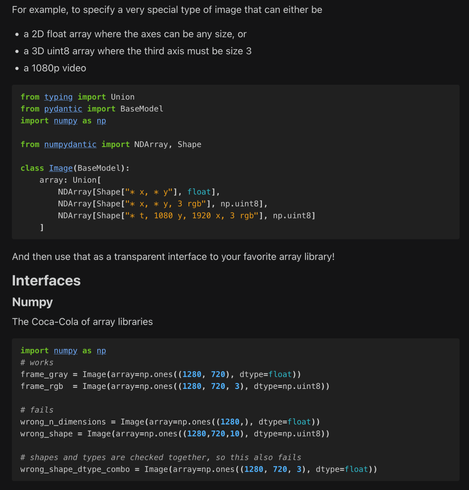 [Further demonstration of validation and array expression, where a Union of NDArray specifications can specify a more complex data type - eg. an image that can be any shape in x and y, an RGB image, or a specific resolution of a video, each with independently checked dtypes]

For example, to specify a very special type of image that can either be

    a 2D float array where the axes can be any size, or

    a 3D uint8 array where the third axis must be size 3

    a 1080p video

from typing import Union
from pydantic import BaseModel
import numpy as np

from numpydantic import NDArray, Shape

class Image(BaseModel):
    array: Union[
        NDArray[Shape["* x, * y"], float],
        NDArray[Shape["* x, * y, 3 rgb"], np.uint8],
        NDArray[Shape["* t, 1080 y, 1920 x, 3 rgb"], np.uint8]
    ]

And then use that as a transparent interface to your favorite array library!
Interfaces
Numpy

The Coca-Cola of array libraries

import numpy as np
# works
frame_gray = Image(array=np.ones((1280, 720), dtype=float))
frame_rgb  = Image(array=np.ones((1280, 720, 3), dtype=np.uint8))

# fails
wrong_n_dimensions = Image(array=np.ones((1280,), dtype=float))
wrong_shape = Image(array=np.ones((1280,720,10), dtype=np.uint8))

# shapes and types are checked together, so this also fails
wrong_shape_dtype_combo = Image(array=np.ones((1280, 720, 3), dtype=float))