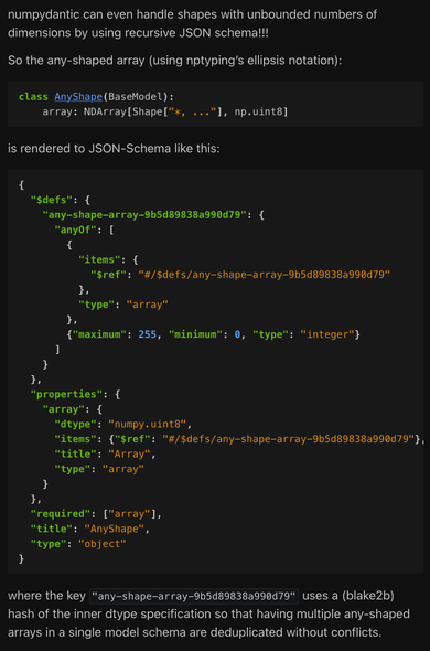 [Demonstration of JSON schema generation using the sort of odd case of an array with a specific dtype but an arbitrary shape. It has to use a recursive JSON schema definition, where the items of a given JSON array can either be the innermost dtype or another instance of that same array. Since JSON Schema doesn't support extended dtypes like 8-bit integers, we encode that information as maximum and minimum constraints on the `integer` class and add it in the schema metadata. Since pydantic renders all recursive schemas like this in the same $defs block, we use a blake2b hash against the dtype specification to keep them deduplicated.]

numpydantic can even handle shapes with unbounded numbers of dimensions by using recursive JSON schema!!!

So the any-shaped array (using nptyping’s ellipsis notation):

class AnyShape(BaseModel):
    array: NDArray[Shape["*, ..."], np.uint8]

is rendered to JSON-Schema like this:

{
  "$defs": {
    "any-shape-array-9b5d89838a990d79": {
      "anyOf": [
        {
          "items": {
            "$ref": "#/$defs/any-shape-array-9b5d89838a990d79"
          },
          "type": "array"
        },
        {"maximum": 255, "minimum": 0, "type": "integer"}
      ]
    }
  },
  "properties": {
    "array": {
      "dtype": "numpy.uint8",
      "items": {"$ref": "#/$defs/any-shape-array-9b5d89838a990d79"},
      "title": "Array",
      "type": "array"
    }
  },
  "required": ["array"],
  "title": "AnyShape",
  "type": "object"
}