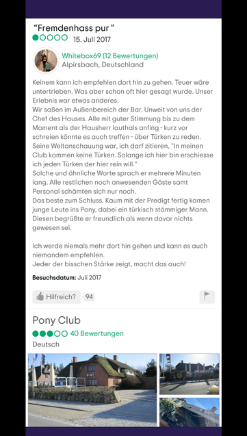 Screenshot Tripadvisor Bewertung Pony Club:
"Fremdenhass pur"
15. Juli 2017
Whitebox69 (12 Bewertungen)
Alpirsbach, Deutschland
Keinem kann ich empfehlen dort hin zu gehen. Teuer wäre untertrieben. Was aber schon oft hier gesagt wurde. Unser Erlebnis war etwas anderes.
Wir saĂen im AuĂenbereich der Bar. Unweit von uns der Chef des Hauses. Alle mit guter Stimmung bis zu dem Moment als der Hausherr lauthals anfing - kurz vor schreien kĂśnnte es auch treffen - Ăźber TĂźrken zu reden.
Seine Weltanschauung war, ich darf zitieren, "In meinen Club kommen keine TĂźrken. Solange ich hier bin erschiesse ich jeden TĂźrken der hier rein will."
Solche und ähnliche Worte sprach er mehrere Minuten lang. Alle restlichen noch anwesenden Gäste samt Personal schämten sich nur noch.
Das beste zum Schluss. Kaum mit der Predigt fertig kamen junge Leute ins Pony, dabei ein tĂźrkisch stämmiger Mann. Diesen begrĂźĂte er freundlich als wenn davor nichts gewesen sei.
Ich werde niemals mehr dort hin gehen und kann es auch niemandem empfehlen.
Jeder der bisschen Stärke zeigt, macht das auch!
Besuchsdatum: Juli 2017