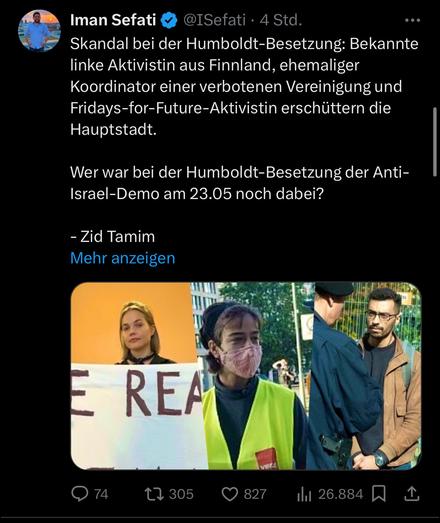 Tweet von Safati. Zu lesen: „ Iman Sefati &
@ISefati • 4 Std.
Skandal bei der Humboldt-Besetzung: Bekannte linke Aktivistin aus Finnland, ehemaliger Koordinator einer verbotenen Vereinigung und Fridays-for-Future-Aktivistin erschüttern die Hauptstadt.
Wer war bei der Humboldt-Besetzung der Anti-Israel-Demo am 23.05 noch dabei?
- Zid Tamim
Mehr anzeigen“ Darunter ein Foto welches drei Personen zeigt, eines ist Zaid Tamim.