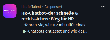 Xing-Werbung im Nachrichtenmenü von "Haufe Talent":


Haufe Talent • Gesponsert
HR-Chatbot–der schnelle & rechtssichere Weg für HR-Anfragen.

Erfahren Sie, wie HR mit Hilfe eines HR-Chatbots entlastet und wie der Zugang zu HR-Informationen und -Prozessen deutlich erleichtert wird.