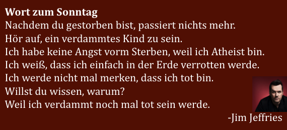 Wort zum Sonntag
Nachdem du gestorben bist, passiert nichts mehr. 
Hör auf, ein verdammtes Kind zu sein.
Ich habe keine Angst vorm Sterben, weil ich Atheist bin. 
Ich weiß, dass ich einfach in der Erde verrotten werde.
Ich werde nicht mal merken, dass ich tot bin. 
Willst du wissen, warum?
Weil ich verdammt noch mal tot sein werde.
-Jim Jeffries