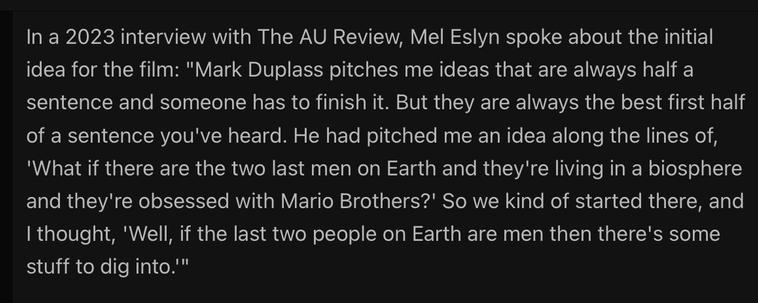 In a 2023 interview with The AU Review, Director and co-writer Mel Eslyn spoke about the initial idea for the film: "Mark Duplass pitches me ideas that are always half a sentence and someone has to finish it. But they are always the best first half of a sentence you've heard. He had pitched me an idea along the lines of,
'What if there are the two last men on Earth and they're living in a biosphere and they're obsessed with Mario Brothers?' So we kind of started there, and I thought, 'Well, if the last two people on Earth are men then there's some stuff to dig into.'"
