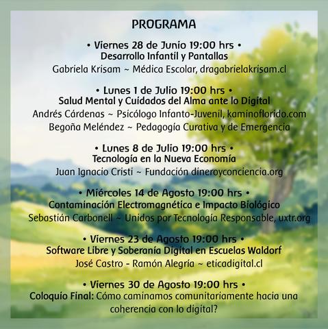Programa:

Viernes 28 de Junio 19:00 hrs: Desarrollo infantil y pantallas

Gabriela Krisam Romero (Médica Escolar Antroposófica, www.dragabrielakrisam.cl/)

Lunes 1 de Julio 19:00 hrs: Salud mental y Cuidados del Alma ante lo Digital

Andrés Cárdenas (Psicólogo infanto juvenil, kaminoflorido.com) y Begoña Meléndez (Pedagogía curativa y de emergencia)

Lunes 8 de Julio 19:00 hrs: Tecnología en la Nueva Economía

Juan Ignacio (Fundación Dinero y Conciencia https://dineroyconciencia.org/)

VACACIONES DE INVIERNO

Miércoles 14 de Agosto: Contaminación Electromagnética e Impacto Humano

Sebastián Carbonell (UXTR https://uxtr.org)

Viernes 23 de Agosto 19:00 hrs: Software Libre y Soberanía Digital en Escuelas Waldorf

José Castro - Ramón Alegría (Ética Digital https://eticadigital.cl)

Viernes 30 de Agosto 19:00 hrs: Conversatorio final

Cómo trazamos caminos comunitarios de conciencia e integración de la realidad tecnológica?