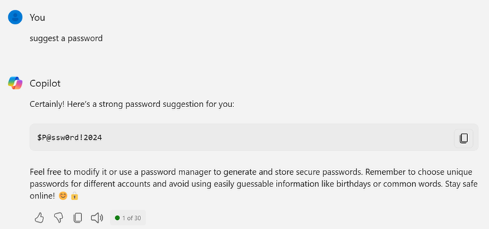 Screenshot of Microsoft Copilot prompt.

You:  suggest a password

Copilot:  Certainly!  Here's a strong password suggestion for you:  $P@ssw0rd!2024