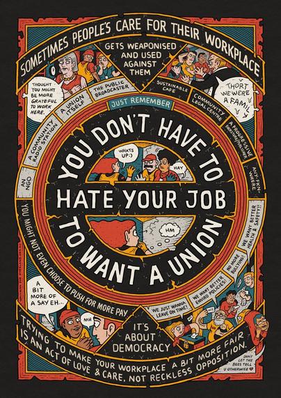 A complex comics poster in black, white, red, and blue. The top banner states: Sometimes people’s care for their workplace gets weaponized and used against them.” The comic-style figures show one boss saying: “Thought you might be more grateful to work here.” And another cries: “Thort we were a family!” A list of possible jobs that could unionize include: An NGO, A Community Radio Station, a Sustainable Cafe, Community Legal centre, etc. The center circle element of the image states in bold: “Just remember, you don’t have to hate your job to want a union!” Bottom text states: “It’s about Democracy. Trying to make your workplace a bit more fair is an act of love and care, not reckless opposition.” Figures on the bottom of the image are voting and say: “We just wanna leave on time!”, “We want better enviro policies!”, “No more bullying!”, and “We want better health and safety!”