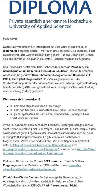 Email mit dem Text: "Hallo Oliver,

Du hast Dir vor einiger Zeit Infomaterial für Dein Wunschstudium unter diploma.de heruntergeladen – wir freuen uns sehr über Dein Interesse! Hast Du schon von dem Aufstiegsstipendium gehört? Für das Stipendium können sich alle bewerben, die planen ein erstes Hochschulstudium zu beginnen.

Das Stipendium richtet sich dabei insbesondere auch an Personen, die nebenberuflich und/oder im Fernstudium studieren. Diese Studierenden werden für die gesamte Dauer ihres berufsbegleitenden Studiums mit 2.900,- Euro jährlich gefördert! Das "Aufstiegsstipendium – die Studienförderung für Berufserfahrene" wird von der Stiftung Begabtenförderung berufliche Bildung (SBB) ausgelobt und vom Bildungsministerium für Bildung und Forschung (BMBF) gefördert.

Wer kann sich bewerben?
Du hast eine abgeschlossene Ausbildung?
Du hast darüber hinaus mindestens zwei Jahre Berufserfahrung?
Du planst spätestens ein Jahr nach Stipendium-Auslobung in Dein Erststudium zu starten?"