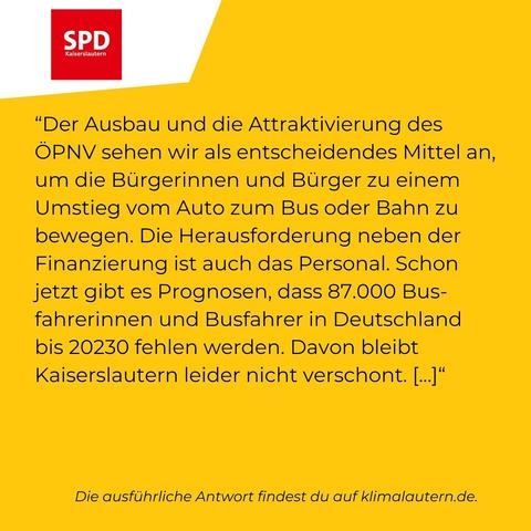 SPD:
“Der Ausbau und die Attraktivierung des ÖPNV sehen wir als entscheidendes Mittel an, um die Bürgerinnen und Bürger zu einem Umstieg vom Auto zum Bus oder Bahn zu bewegen. Die Herausforderung neben der Finanzierung ist auch das Personal. Schon jetzt gibt es Prognosen, dass 87.000 Busfahrerinnen und Busfahrer in Deutschland bis 20230 fehlen werden. Davon bleibt Kaiserslautern leider nicht verschont. [...]"

Ausführliche Antwort https://klimalautern.de/klima-wahlpruefsteine/