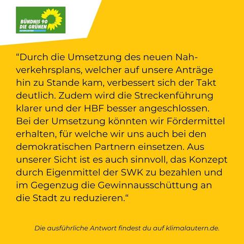 Die Grünen:
“Durch die Umsetzung des neuen Nah- Verkehrsplans, welcher auf unsere Antrage hin zu Stande kam, verbessert sich der Takt deutlich. Zudem wird die Streckenfuhrung klarer und der HBF besser angeschlossen. Bei der Umsetzung könnten wir Fördermittel erhalten, für welche wir uns auch bei den demokratischen Partnern einsetzen. Aus unserer Sicht ist es auch sinnvoll, das Konzept durch Eigenmittel der SWK zu bezahlen und im Gegenzug die Gewinnausschüttung an die Stadt zu reduzieren.”
Ausführliche Antwort https://klimalautern.de/klima-wahlpruefsteine/