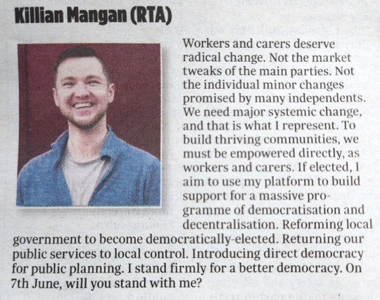 Title reading 'Killian Mangan (RTA)' and a photo of Killian wearing a blue jumper on a red background. Text reads:

Workers and carers deserve radical change. Not the market tweaks of the main parties. Not the individual minor fixes promised by many independents. We need major systemic change, and that is what I represent.

To build thriving communities, we must be empowered directly, as workers and carers. If elected, I aim to use my platform to build support for a massive programme of democratisation and decentralisation.

Reforming local government to become democratically-elected. Returning our public services to local control. Introducing direct democracy for public planning. I stand firmly for a better democracy. On 7th June, will you stand with me?