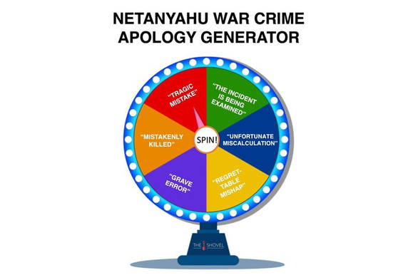 An illustration of the type of spinning wheel used in a fairground or a TV game-show.
The heading above the wheel reads: Netanyahu war crime apology generator.
The hub of the wheel says "Spin!", and has a line that points to segments around the wheel.
Inside the wheel are segments that contains quotes of excuses Netanyahu has given the media:
- "Tragic mistake"
- "The incident is being examined"
- "Unfortunate miscalculation"
- "Regrettable mishap"
- "Grave error"
- "Mistakenly killed"