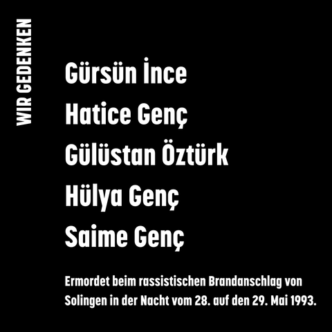 Sharepic, schwarzer Hintergrund, weiße Schrift: Wir gedenken Gürsün İnce, Hatice Genç, Gülüstan Öztürk, Hülya Genç, Saime Genç. Ermordet beim rassistischen Brandanschlag von Solingen in der Nacht vom 28. auf den 29. Mai 1993.