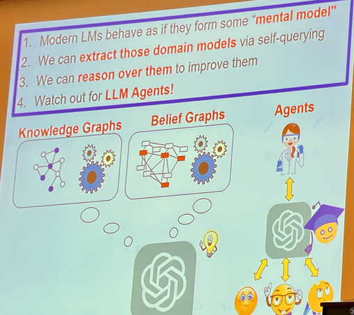 Take aways from Peter Clarke's keynote:
1) MOdern LLMs behave as if they form some "mental model"
2) We can extract those domain models via self-querying
3) We can reason over them to improve them
4) Watch out for LLM Agents!