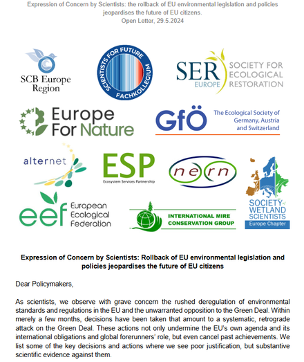 first page of the open letter:
"Dear Policymakers,
As scientists, we observe with grave concern the rushed deregulation of environmental
standards and regulations in the EU and the unwarranted opposition to the Green Deal. Within
merely a few months, decisions have been taken that amount to a systematic, retrograde
attack on the Green Deal. These actions not only undermine the EU’s own agenda and its
international obligations and global forerunners’ role, but even cancel past achievements. We
list some of the key decisions and actions where we see poor justification, but substantive
scientific evidence against them"

including also the logos of 
Society for Conservation Biology Europe (SCB-Europe)
Scientists for Future Deutschland (Interdisciplinary Scientific Panel)
Society for Ecological #Restoration Europe (SERE)
EuropeForNature Initiative
The Ecological Society of Germany, Austria and Switzerland (GfÖ) 
European Ecological Federation (EEF)
ALTER-Net
ESP – Ecosystem Services Partnership – European region
NERN – The Netherlands Ecological Research Network 
Society of #Wetland Scientists (SWS) – Europe Chapter
International Mire Conservation Group
