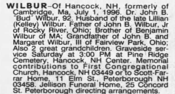 OBITUARY from The Boston Globe (Massachusetts) July 4, 1996 - Page 27...
WILBUR-Of Hancock, NH, formerly of Cambridge, Ma, July 1, 1996. Dr. John B. "Bud" Wilbur, 92. Husband of the late Lillian (Kelley) Wilbur. Father of John B. Wilbur, Jr of Rocky River, Ohio: Brother of Benjamin Wilbur of MA; Grandfather of John B. and Margaret Wilbur, III of Fairview Park, Ohio; Also 2 great grandchildren. Graveside ser- vice Saturday at 3:00 PM at Pine Ridge Cemetery, Hancock, NH Center. Memorial contributions to First Congregational Church, Hancock, NH 03449 or to Scott-Far- rar Home, 11 Elm St., Peterborough NH 03458. Jellison Funeral Home, 25 Concord St. Peterborough directing arrangements.
