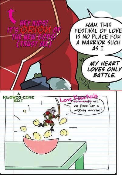 An image of Orion, of the New Gods, on the planet New Genesis. Despite having all but his upper-left torso cut off by the panel, we know it is Orion because a friendly caption reads "Hey kids! It's Orion of the New Gods! Trust me!" with a friendly arrow pointing up at him. Orion says, "Hah. This festival of love is no place for a warrior such as I. My heart loves only battle." Below is a screencap from an issue of Teen Girl Squad from Homestar Runner. A poorly drawn samurai leaps from a poorly drawn bowl of corn chips, proclaiming, "Corn chips are no place for a mighty warrior!" The words "Corn chips" have been crossed out and replaced with "Love Festivals." a caption reads "A Kilowog-core Edit".