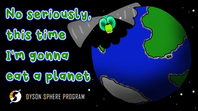 Cartoon drawing of a planet seen from space with a large bite-mark missing from the upper left quadrant. I (a green-blue dragonfly) am visible in the gap left by the bite-mark. Text on the left-hand side of the image reads 'No seriously, this time I'm gonna eat a planet'. In the bottom-left corner is the Dyson Sphere Program logo.
