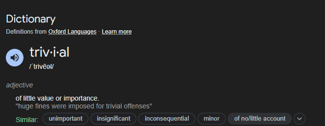Dictionary
Definitions from Oxford Languages · Learn more
triv·i·al
/ˈtrivēəl/
adjective
of little value or importance.
"huge fines were imposed for trivial offenses"
Similar:
unimportant
insignificant
inconsequential
minor
of no/little account