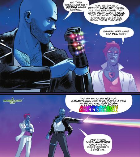 Mikaal Thomas, the alien Starman, stands with his fellow blue-skinned alien Komak. Mikaal is dressed in a white disco-style suit, a pink top that matches his hair, and aviator sunglasses. Tomak is dressed in tight black pants, a leather jacket, and a white undershirt. Tomak is putting on a tight black glove with multicolored lights along the back. He says, "So then these LGB no T jerks start saying... 'Oh, we should keep it low-key, show all the straights that we're just like them, that we would never shove our lifestyle down their throats!'" Mikaal asks, "Uh-huh, and what did you say?" The next panel shows Komak firing a rainbow beam from his glove. He says, "Ha ha ha ha ha no." Or something like that, maybe a few more ha has. Anyway-- queerbeam! And there goes another Chick-Fil-A. Good Grodd I love me." A caption reads "A Kilowog-core Edit"