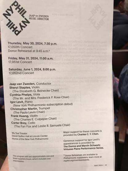 as JAAP VAN ZWEDEN MUSIC DIRECTOR Thursday, May 30, 2024, 7:30 p.m. 17,050th Concert Donor Rehearsal at 9:45 a.m.* Friday, May 31, 2024, 11:00 a.m. 17,051st Concert Saturday, June 1, 2024, 8:00 p.m. 17,052nd Concert Jaap van Zweden, Conductor Sheryl Staples, Violin (The Elizabeth G. Beinecke Chair) Cynthia Phelps, Viola (The Mr. and Mrs. Frederick P. Rose Chair) Igor Levit, Piano (New York Philharmonic subscription debut) Christopher Martin, Trumpet (The Paula Levin Chair) Frank Huang, Violin (The Charles E. Culpeper Chair) Carter Brey, Cello (The Fan Fox and Leslie R. Samuels Chair) Wu Tsai Theater Major support for these concerts is David Geffen Hall at Lincoln Center provided by Charles C. Y. Chen. Home of the New York Philharmonic Generous support for Igor Levit's appearances iS provided by The Donna and Marvin Schwartz Virtuoso Piano Performance Series. This program will last approximately one and * Donor Rehearsals are available to three-quarters hours, which includes one intermission. Philharmonic supporters; learn more at nyphil.org/memberevents. MAY 2024