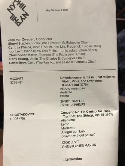 May 30-June 1, 2024 Jaap van Zweden, Conductor Sheryl Staples, Violin (The Elizabeth G. Beinecke Chair) Cynthia Phelps, Viola (The Igor Levit, Piano (New York Mr. and Mrs. Frederick P. Rose Chair) Philharmonic subscription debut) Christopher Martin, Trumpet (The Paula Levin Chair) Frank Huang, Violin (The Charles E. Culpeper Chair) Carter Brey, Cello (The Fan Fox and Leslie R. Samuels Chair) MOZART (1756-91) Sinfonia concertante in E-flat major for Violin, Viola, and Orchestra, K.364/320d (1779) Allegro maestoso Andante Presto SHERYL STAPLES CYNTHIA PHELPS SHOSTAKOVICH Concerto No. in C minor for Piano, (1906-75) Trumpet, and Strings, Op. 35 (1933) Allegretto Lento Moderato Allegro con brio (Played without pause.) IGOR LEVIT CHRISTOPHER MARTIN Intermission