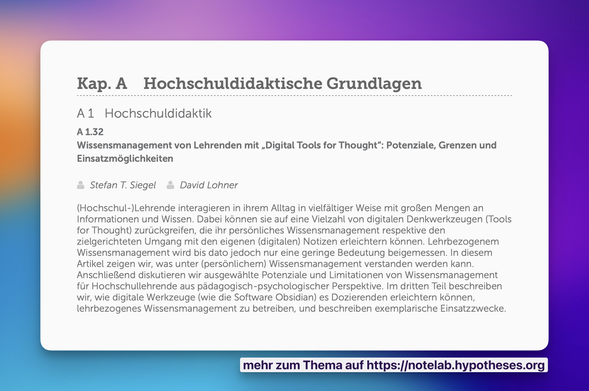 Kap. A Hochschuldidaktische Grundlagen A1l Hochschuldidaktik A132 Wissensmanagement von Lehrenden mit ,Digital Tools for Thought”: Potenziale, Grenzen und Einsatzmdglichkeiten

: Stefan T. Siegel David Lohner (Hochschul-)Lehrende interagieren in inrem Alltag in vielfaltiger Weise mit groRen Mengen an Informationen und Wissen. Dabei kdnnen sie auf eine Vielzahl von digitalen Denkwerkzeugen (Tools for Thought) zurlickgreifen, die inr persénliches Wissensmanagement respektive den zielgerichteten Umgang mit den eigenen (digitalen) Notizen erleichtern kénnen. Lehrbezogenem Wissensmanagement wird bis dato jedoch nur eine geringe Bedeutung beigemessen. In diesem Artikel zeigen wir, was unter (persénlichem) Wissensmanagement verstanden werden kann. AnschlieRend diskutieren wir ausgewahlte Potenziale und Limitationen von Wissensmanagement fur Hochschullehrende aus padagogisch-psychologischer Perspektive. Im dritten Teil beschreiben wir, wie digitale Werkzeuge (wie die Software Obsidian) es Dozierenden erleichtern kénnen, lenrbezogenes Wissensmanagement zu betreiben, und beschreiben exemplarische Einsatzzwecke.

mehr zum Thema auf https://notelab.hypotheses.org