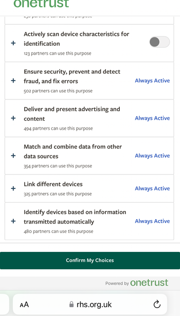 RHS cookie choice screen
onetrust
Actively scan device characteristics for identification
123 partners can use this purpose
Ensure security, prevent and detect fraud, and fix errors
502 partners can use this purpose
Deliver and present advertising and content
494 partners can use this purpose
Match and combine data from other data sources
354 partners can use this purpose
Link different devices
325 partners can use this purpose
Identify devices based on information + transmitted automatically
480 partners can use this purpose
rhs.org.uk