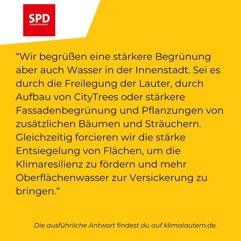 SPD
“Wir begrüßen eine stärkere Begrünung aber auch Wasser in der Innenstadt. Sei es durch die Freilegung der Lauter, durch Aufbau von CityTrees oder stärkere Fassadenbegrünung und Pflanzungen von zusätzlichen Baumen und Sträuchern. Gleichzeitig forcieren wir die starke Entsiegelung von Flachen, um die Klimaresilienz zu fordern und mehr Oberflächenwasser zur Versickerung zu bringen.”

Ausführliche Antwort https://klimalautern.de/klima-wahlpruefsteine/