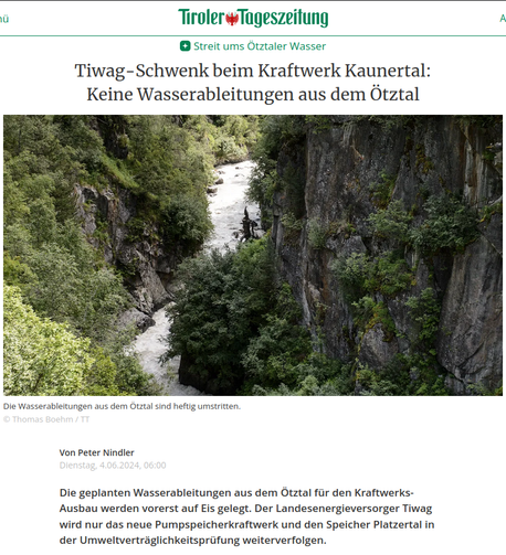 Screenshot der Einleitung zu einem Artikel in der Tiroler Tageszeitung von Peter Nindler, Dienstag, 4.06.2024, 06:00.

"Streit ums Ötztaler Wasser
Tiwag-Schwenk beim Kraftwerk Kaunertal: Keine Wasserableitungen aus dem Ötztal"

Darunter ein Bild von der Schlucht.
Bildunterschrift:
"Die Wasserableitungen aus dem Ötztal sind heftig umstritten.
© Thomas Boehm / TT"

"Die geplanten Wasserableitungen aus dem Ötztal für den Kraftwerks-Ausbau werden vorerst auf Eis gelegt. Der Landesenergieversorger Tiwag wird nur das neue Pumpspeicherkraftwerk und den Speicher Platzertal in der Umweltverträglichkeitsprüfung weiterverfolgen."