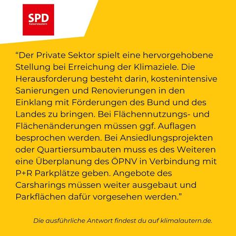 SPD
“Der Private Sektor spielt eine hervorgehobene Stellung bei Erreichung der Klimaziele. Die Herausforderung besteht darin, kostenintensive Sanierungen und Renovierungen in den Einklang mit Förderungen des Bund und des Landes zu bringen. Bei Flächennutzung- und Flächenänderungen müssen ggf. Auflagen besprochen werden. Bei Ansiedlungsprojekten oder Quartiersumbauten muss es des Weiteren eine Überplanung des ÖPNV in Verbindung mit P+R Parkplätzen geben. Angebote des Carsharings müssen weiter ausgebaut und Parkflächen dafür vorgesehen werden.”

Ausführliche Antwort https://klimalautern.de/klima-wahlpruefsteine/