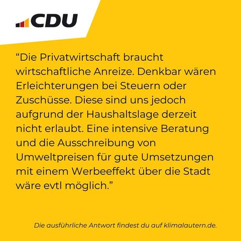 CDU

“Die Privatwirtschaft braucht wirtschaftliche Anreize. Denkbar waren Erleichterungen bei Steuern oder Zuschüsse. Diese sind uns jedoch aufgrund der Haushaltslage derzeit nicht erlaubt. Eine intensive Beratung und die Ausschreibung von Umweltpreisen für gute Umsetzungen mit einem Werbeeffekt über die Stadt wäre evtl. möglich.”

Ausführliche Antwort https://klimalautern.de/klima-wahlpruefsteine/