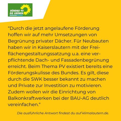 Grüne:

“Durch die jetzt angelaufene Förderung hoffen wir auf mehr Umsetzungen von Begrünung privater Dächer. Für Neubauten haben wir in Kaiserslautern mit der Freiflächengestaltungssatzung u.a. eine verpflichtende Dach- und Fassadenbegrünung erreicht. Beim Thema PV existiert bereits eine Förderungskulisse des Bundes. Es gilt, diese durch die SWK besser bekannt zu machen und Private zur Investition zu motivieren. Zudem wollen wir die Einrichtung von Balkonkraftwerken bei der BAU-AG deutlich vereinfachen.”

Ausführliche Antwort https://klimalautern.de/klima-wahlpruefsteine/