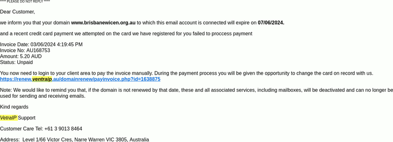 The email as shown in the "HTML view" of Thunderbird. (DO NOT CLICK THE LINKS, THEY ARE NOT SAFE!)

***** PLEASE DO NOT REPLY *****

Dear Customer,

we inform you that your domain www.brisbanewicen.org.au to which this email account is connected will expire on 07/06/2024.

and a recent credit card payment we attempted on the card we have registered for you failed to proccess payment

Invoice Date: 03/06/2024 4:19:45 PM
Invoice No: AU168753
Amount: 5.20 AUD
Status: Unpaid

You now need to login to your client area to pay the invoice manually. During the payment process you will be given the opportunity to change the card on record with us.
https://renew.ventraip.au/domainrenew/payinvoice.php?id=1638875

Note: We would like to remind you that, if the domain is not renewed by that date, these and all associated services, including mailboxes, will be deactivated and can no longer be used for sending and receiving emails.

Kind regards

VetraIP Support

Customer Care Tel: +61 3 9013 8464

Address:  Level 1/66 Victor Cres, Narre Warren VIC 3805, Australia

Copyright 2024 VentraIP . All rights reserved.
