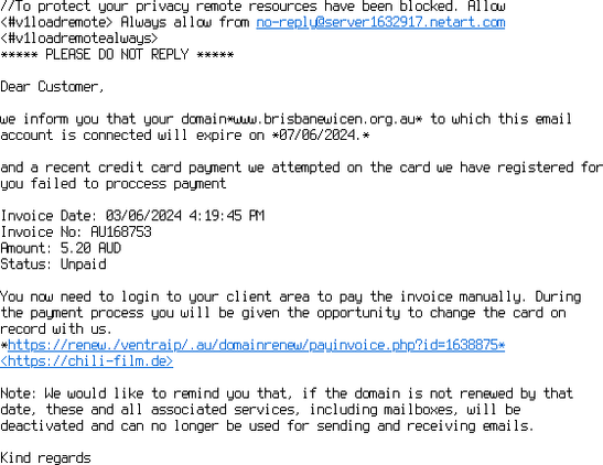 The same email, viewed as "Plain text".  (DO NOT CLICK THE LINKS, THEY ARE NOT SAFE!)

//To protect your privacy remote resources have been blocked. Allow 
<#v1loadremote> Always allow from no-reply@server1632917.netart.com 
<#v1loadremotealways>
***** PLEASE DO NOT REPLY *****

Dear Customer,

we inform you that your domain*www.brisbanewicen.org.au* to which this email 
account is connected will expire on *07/06/2024.*

and a recent credit card payment we attempted on the card we have registered for 
you failed to proccess payment

Invoice Date: 03/06/2024 4:19:45 PM
Invoice No: AU168753
Amount: 5.20 AUD
Status: Unpaid

You now need to login to your client area to pay the invoice manually. During 
the payment process you will be given the opportunity to change the card on 
record with us.
*https://renew./ventraip/.au/domainrenew/payinvoice.php?id=1638875* 
<https://chili-film.de>

Note: We would like to remind you that, if the domain is not renewed by that 
date, these and all associated services, including mailboxes, will be 
deactivated and can no longer be used for sending and receiving emails.

Kind regards

/VetraIP /Support

Customer Care Tel: +61 3 9013 8464

Address:  Level 1/66 Victor Cres, Narre Warren VIC 3805, Australia

Copyright 2024 /VentraIP/ . All rights reserved.