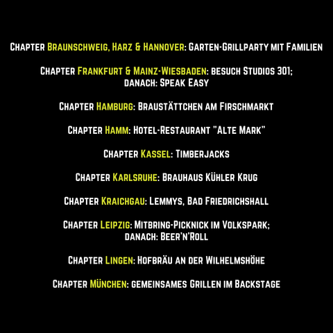 Grafik mit Text: 
Chapter Braunschweig, Harz und Hannover: gemeinsame Garten-Grillparty mit Familien.
Chapter Frankfurt und Mainz-Wiesbaden: die Studios 301; danach: Speak Easy.
Chapter Hamburg: Braustättchen am Firschmarkt.
Chapter Hamm: Hotel-Restaurant "Alte Mark".
Chapter Kassel: Timberjacks.
Chapter Karlsruhe: Brauhaus Kühler Krug
Chapter Kraichgau: Lemmys, Bad Friedrichshall.
Chapter Leipzig: Mitbring-Picknick im Volkspark; danach: Beer'n'Roll. 
Chapter München: gemeinsames Grillen im Backstage.
Chapter Lingen: Hofbräu an der Wilhelmshöhe.