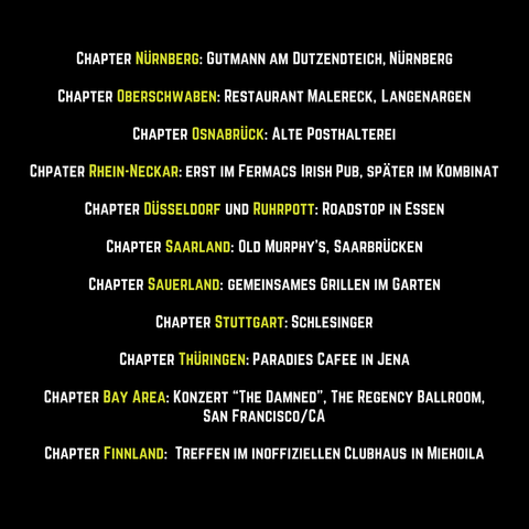 Grafik mit Text:
Chapter Nürnberg: Gutmann am Dutzendteich, Nürnberg
Chapter Oberschwaben: Restaurant Malereck, Langenargen.
Chapter Osnabrück: Alte Posthalterei.
Chpater Rhein-Neckar: erst im Fermacs Irish Pub, später im Kombinat.
Chapter Düsseldorf und Ruhrpott: Roadstop in Essen.
Chapter Saarland: Old Murphy's, Saarbrücken.
Chapter Sauerland: gemeinsames Grillen im Garten
Chapter Stuttgart: Schlesinger
Chapter Thüringen: Paradies Café in Jena
Chapter Bay Area: Konzert von “The Damned” im The Regency Ballroom, San Francisco/CA.
Chapter Finnland:  Treffen im inoffiziellen Clubhaus in Miehoila