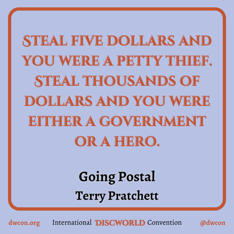 [image description:
Pale blue background with a red square frame that has rounded corners.
Inside the square is red text that reads “Steal five dollars and you were a petty thief. Steal thousands of dollars and you were either a government or a hero.”.
Below the quote is black text that reads "Going Postal, Terry Pratchett".
Underneath the frame is text that reads:
dwcon.org
International Discworld Convention
@dwcon
End image description]